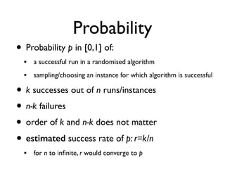 Probability
• Probability p in [0,1] of:
• a successful run in a randomised algorithm
• sampling/choosing an instance for which algorithm is successful
• k successes out of n runs/instances
• n-k failures
• order of k and n-k does not matter
• estimated success rate of p: r=k/n
• for n to inﬁnite, r would converge to p
 