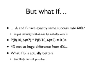But what if…
• … A and B have exactly same success rate 60%?
• ie, got bit lucky with A, and bit unlucky with B
• P(B(10,.6)=7) * P(B(10,.6)=5) = 0.04
• 4% not so huge difference from 6%…
• What if B is actually better?
• less likely, but still possible
 