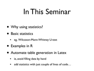 In This Seminar
• Why using statistics?
• Basic statistics
• eg, Wilcoxon-Mann-Whitney U-test
• Examples in R
• Automate table generation in Latex
• ie, avoid ﬁlling data by hand
• add statistics with just couple of lines of code…
 