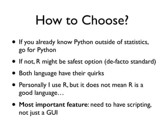 How to Choose?
• If you already know Python outside of statistics,
go for Python
• If not, R might be safest option (de-facto standard)
• Both language have their quirks
• Personally I use R, but it does not mean R is a
good language…
• Most important feature: need to have scripting,
not just a GUI
 