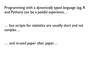 Programming with a dynamically typed language (eg, R
and Python) can be a painful experience…
… but scripts for statistics are usually short and not
complex…
… and re-used paper after paper…
 