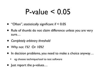 P-value < 0.05
• “Often”, statistically signiﬁcant if < 0.05
• Rule of thumb: do not claim difference unless you are very
sure…
• Completely arbitrary threshold
• Why not 1%? Or 10%?
• In decision problems, you need to make a choice anyway…
• eg choose technique/tool to test software
• Just report the p-values…
 