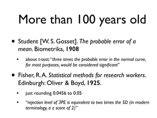 More than 100 years old
• Student [W. S. Gosset]. The probable error of a
mean. Biometrika, 1908
• about t-test:“three times the probable error in the normal curve,
for most purposes, would be considered signiﬁcant”
• Fisher, R.A. Statistical methods for research workers.
Edinburgh: Oliver & Boyd, 1925.
• just rounding 0.0456 to 0.05
• “rejection level of 3PE is equivalent to two times the SD (in modern
terminology, a z score of 2)”
 
