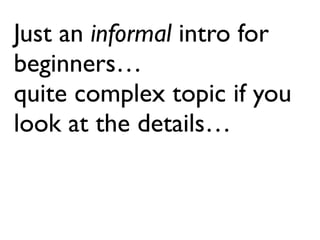 Just an informal intro for
beginners…
quite complex topic if you
look at the details…
 