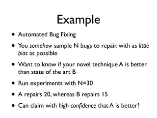 Example
• Automated Bug Fixing
• You somehow sample N bugs to repair, with as little
bias as possible
• Want to know if your novel technique A is better
than state of the art B
• Run experiments with N=30
• A repairs 20, whereas B repairs 15
• Can claim with high conﬁdence that A is better?
 