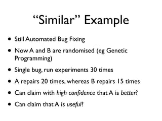 “Similar” Example
• Still Automated Bug Fixing
• Now A and B are randomised (eg Genetic
Programming)
• Single bug, run experiments 30 times
• A repairs 20 times, whereas B repairs 15 times
• Can claim with high conﬁdence that A is better?
• Can claim that A is useful?
 