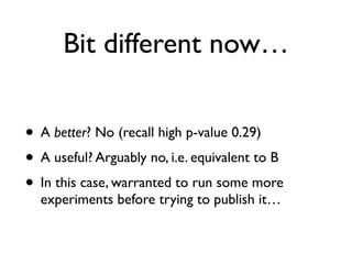 Bit different now…
• A better? No (recall high p-value 0.29)
• A useful? Arguably no, i.e. equivalent to B
• In this case, warranted to run some more
experiments before trying to publish it…
 