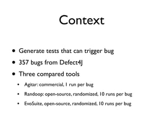 Context
• Generate tests that can trigger bug
• 357 bugs from Defect4J
• Three compared tools
• Agitar: commercial, 1 run per bug
• Randoop: open-source, randomized, 10 runs per bug
• EvoSuite, open-source, randomized, 10 runs per bug
 