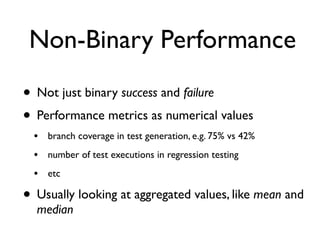 Non-Binary Performance
• Not just binary success and failure
• Performance metrics as numerical values
• branch coverage in test generation, e.g. 75% vs 42%
• number of test executions in regression testing
• etc
• Usually looking at aggregated values, like mean and
median
 