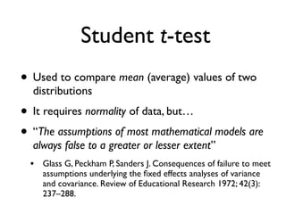Student t-test
• Used to compare mean (average) values of two
distributions
• It requires normality of data, but…
• “The assumptions of most mathematical models are
always false to a greater or lesser extent”
• Glass G, Peckham P, Sanders J. Consequences of failure to meet
assumptions underlying the ﬁxed effects analyses of variance
and covariance. Review of Educational Research 1972; 42(3):
237–288.
 