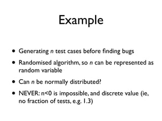 Example
• Generating n test cases before ﬁnding bugs
• Randomised algorithm, so n can be represented as
random variable
• Can n be normally distributed?
• NEVER: n<0 is impossible, and discrete value (ie,
no fraction of tests, e.g. 1.3)
 