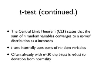 t-test (continued.)
• The Central Limit Theorem (CLT) states that the
sum of n random variables converges to a normal
distribution as n increases
• t-test internally uses sums of random variables
• Often, already with n=30 the t-test is robust to
deviation from normality
 