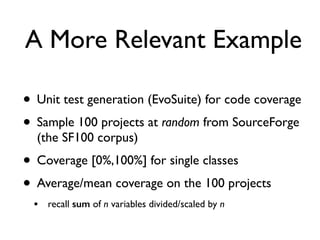 A More Relevant Example
• Unit test generation (EvoSuite) for code coverage
• Sample 100 projects at random from SourceForge
(the SF100 corpus)
• Coverage [0%,100%] for single classes
• Average/mean coverage on the 100 projects
• recall sum of n variables divided/scaled by n
 