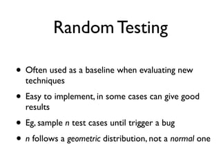 Random Testing
• Often used as a baseline when evaluating new
techniques
• Easy to implement, in some cases can give good
results
• Eg, sample n test cases until trigger a bug
• n follows a geometric distribution, not a normal one
 