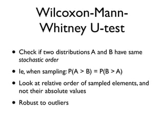 Wilcoxon-Mann-
Whitney U-test
• Check if two distributions A and B have same
stochastic order
• Ie, when sampling: P(A > B) = P(B > A)
• Look at relative order of sampled elements, and
not their absolute values
• Robust to outliers
 