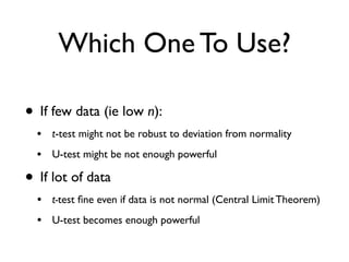 Which One To Use?
• If few data (ie low n):
• t-test might not be robust to deviation from normality
• U-test might be not enough powerful
• If lot of data
• t-test ﬁne even if data is not normal (Central Limit Theorem)
• U-test becomes enough powerful
 