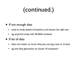 (continued.)
• If not enough data
• need to study details of statistics, and choose the right test
• eg, empirical study with 20-30ish students
• If lot of data
• does not matter so much what you use (eg t-test vs. U-test)
• eg, test data generation on cluster of computers
 