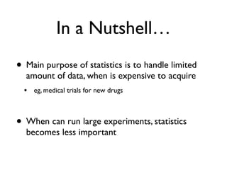 In a Nutshell…
• Main purpose of statistics is to handle limited
amount of data, when is expensive to acquire
• eg, medical trials for new drugs
• When can run large experiments, statistics
becomes less important
 