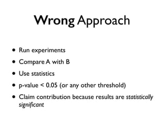 Wrong Approach
• Run experiments
• Compare A with B
• Use statistics
• p-value < 0.05 (or any other threshold)
• Claim contribution because results are statistically
signiﬁcant
 