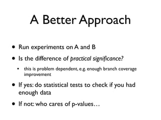 A Better Approach
• Run experiments on A and B
• Is the difference of practical signiﬁcance?
• this is problem dependent, e.g. enough branch coverage
improvement
• If yes: do statistical tests to check if you had
enough data
• If not: who cares of p-values…
 