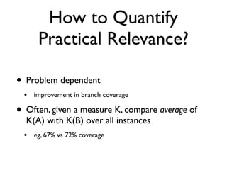 How to Quantify
Practical Relevance?
• Problem dependent
• improvement in branch coverage
• Often, given a measure K, compare average of
K(A) with K(B) over all instances
• eg, 67% vs 72% coverage
 