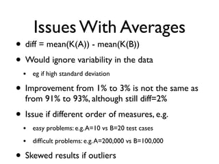 Issues With Averages
• diff = mean(K(A)) - mean(K(B))
• Would ignore variability in the data
• eg if high standard deviation
• Improvement from 1% to 3% is not the same as
from 91% to 93%, although still diff=2%
• Issue if different order of measures, e.g.
• easy problems: e.g.A=10 vs B=20 test cases
• difﬁcult problems: e.g.A=200,000 vs B=100,000
• Skewed results if outliers
 