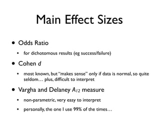 Main Effect Sizes
• Odds Ratio
• for dichotomous results (eg success/failure)
• Cohen d
• most known, but “makes sense” only if data is normal, so quite
seldom… plus, difﬁcult to interpret
• Vargha and Delaney A12 measure
• non-parametric, very easy to interpret
• personally, the one I use 99% of the times…
 