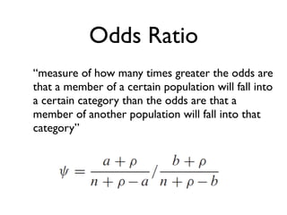Odds Ratio
“measure of how many times greater the odds are
that a member of a certain population will fall into
a certain category than the odds are that a
member of another population will fall into that
category”
 