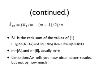 (continued.)
• R1 is the rank sum of the values of (1)
• eg,A={42,11,7} and B={1,20,5}, then R1=sum(6,4,3)=13
• m=|A|, and n=|B|, usually m=n
• Limitation:A12 tells you how often better results,
but not by how much
 
