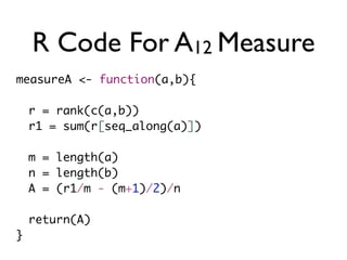 R Code For A12 Measure
measureA <- function(a,b){
r = rank(c(a,b))
r1 = sum(r[seq_along(a)])
m = length(a)
n = length(b)
A = (r1/m - (m+1)/2)/n
return(A)
}
 