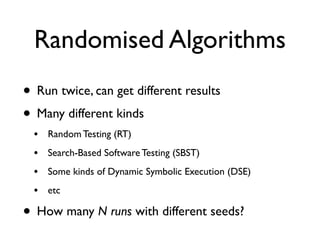 Randomised Algorithms
• Run twice, can get different results
• Many different kinds
• Random Testing (RT)
• Search-Based Software Testing (SBST)
• Some kinds of Dynamic Symbolic Execution (DSE)
• etc
• How many N runs with different seeds?
 