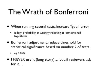 The Wrath of Bonferroni
• When running several tests, increase Type I error
• ie high probability of wrongly rejecting at least one null
hypothesis
• Bonferroni adjustment: reduce threshold for
statistical signiﬁcance based on number k of tests
• eg 0.05/k
• I NEVER use it (long story)… but, if reviewers ask
for it…
 