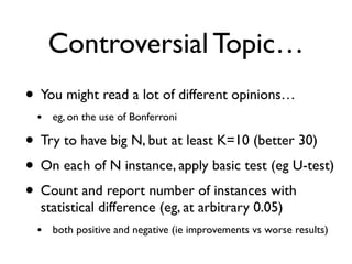Controversial Topic…
• You might read a lot of different opinions…
• eg, on the use of Bonferroni
• Try to have big N, but at least K=10 (better 30)
• On each of N instance, apply basic test (eg U-test)
• Count and report number of instances with
statistical difference (eg, at arbitrary 0.05)
• both positive and negative (ie improvements vs worse results)
 