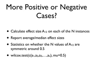 More Positive or Negative
Cases?
• Calculate effect size A12 on each of the N instances
• Report average/median effect sizes
• Statistics on whether the N values of A12 are
symmetric around 0.5
• wilcox.test(c(a1,a2,a3,…,an), mu=0.5)
 
