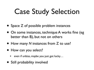 Case Study Selection
• Space Z of possible problem instances
• On some instances, technique A works ﬁne (eg
better than B), but not on others
• How many N instances from Z to use?
• How can you select?
• even if unbias, maybe you just got lucky…
• Still probability involved
 