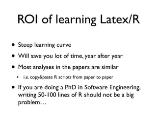 ROI of learning Latex/R
• Steep learning curve
• Will save you lot of time, year after year
• Most analyses in the papers are similar
• i.e. copy&paste R scripts from paper to paper
• If you are doing a PhD in Software Engineering,
writing 50-100 lines of R should not be a big
problem…
 