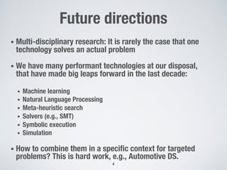 Future directions
• Multi-disciplinary research: It is rarely the case that one
technology solves an actual problem
• We have many performant technologies at our disposal,
that have made big leaps forward in the last decade:
• Machine learning
• Natural Language Processing
• Meta-heuristic search
• Solvers (e.g., SMT)
• Symbolic execution
• Simulation
• How to combine them in a specific context for targeted
problems? This is hard work, e.g., Automotive DS.
4
 