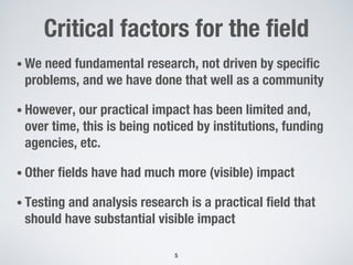 Critical factors for the field
• We need fundamental research, not driven by specific
problems, and we have done that well as a community
• However, our practical impact has been limited and,
over time, this is being noticed by institutions, funding
agencies, etc.
• Other fields have had much more (visible) impact
• Testing and analysis research is a practical field that
should have substantial visible impact
5
 