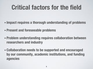Critical factors for the field
• Impact requires a thorough understanding of problems
• Present and foreseeable problems
• Problem understanding requires collaboration between
researchers and industry
• Collaboration needs to be supported and encouraged
by our community, academic institutions, and funding
agencies
6
 