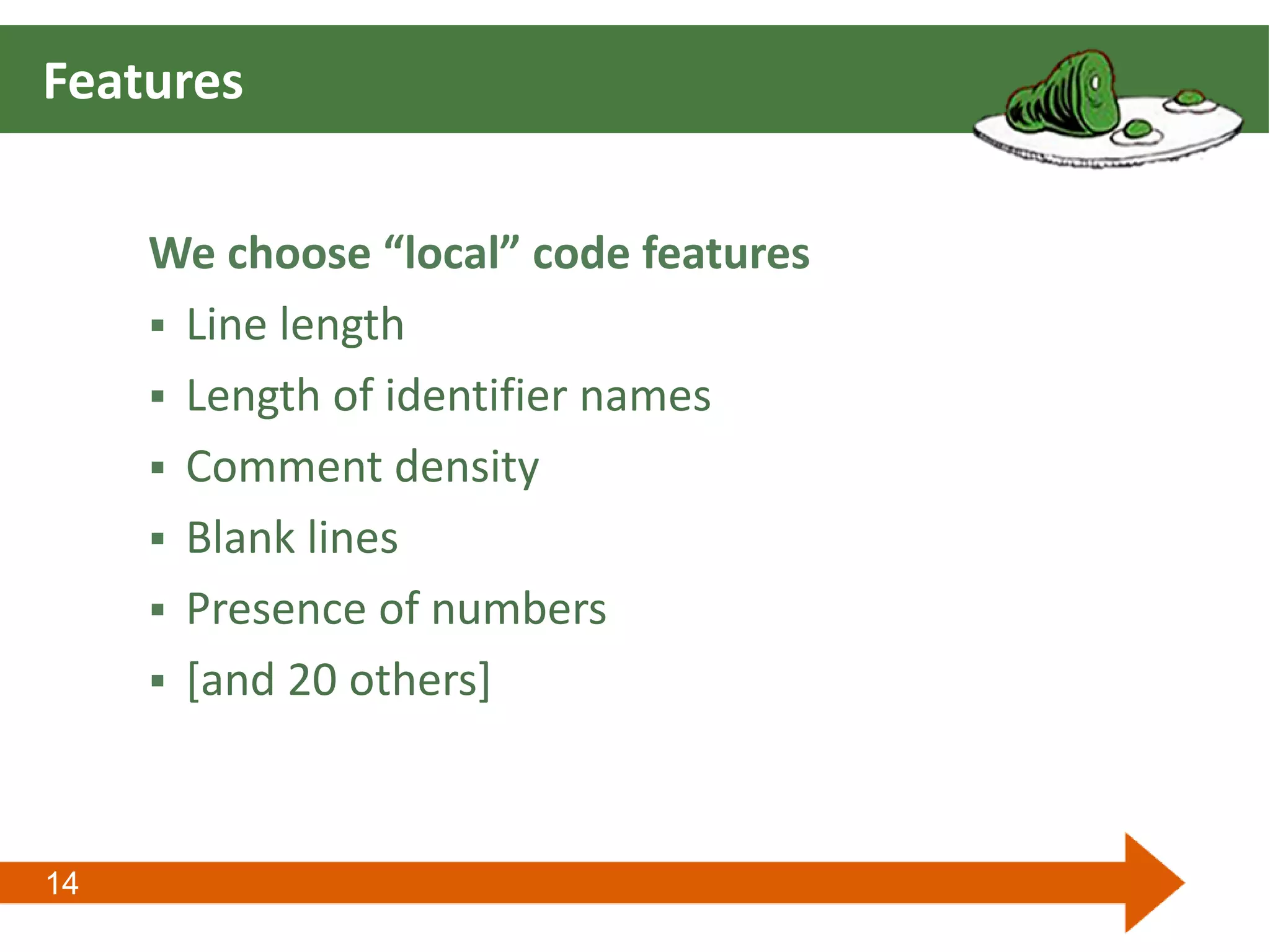 14
Features
We choose “local” code features
 Line length
 Length of identifier names
 Comment density
 Blank lines
 Presence of numbers
 [and 20 others]
 