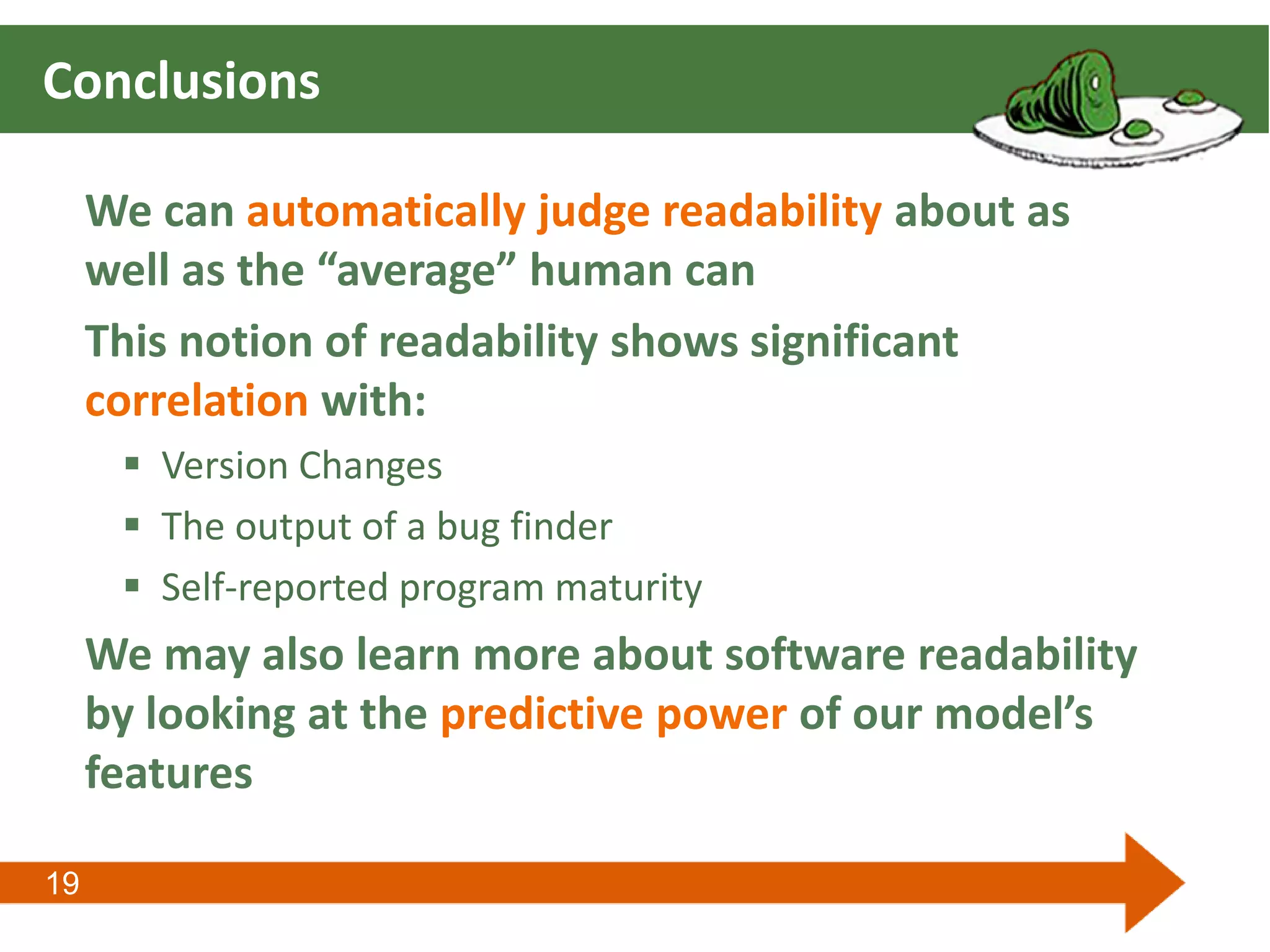 19
Conclusions
We can automatically judge readability about as
well as the “average” human can
This notion of readability shows significant
correlation with:
 Version Changes
 The output of a bug finder
 Self-reported program maturity
We may also learn more about software readability
by looking at the predictive power of our model’s
features
 