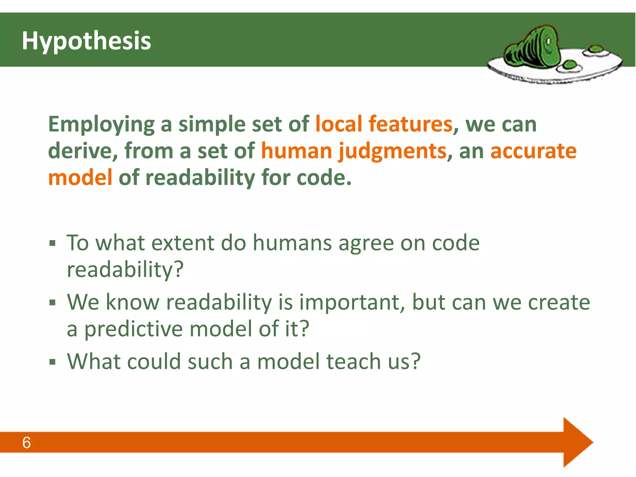 6
Hypothesis
Employing a simple set of local features, we can
derive, from a set of human judgments, an accurate
model of readability for code.
 To what extent do humans agree on code
readability?
 We know readability is important, but can we create
a predictive model of it?
 What could such a model teach us?
 