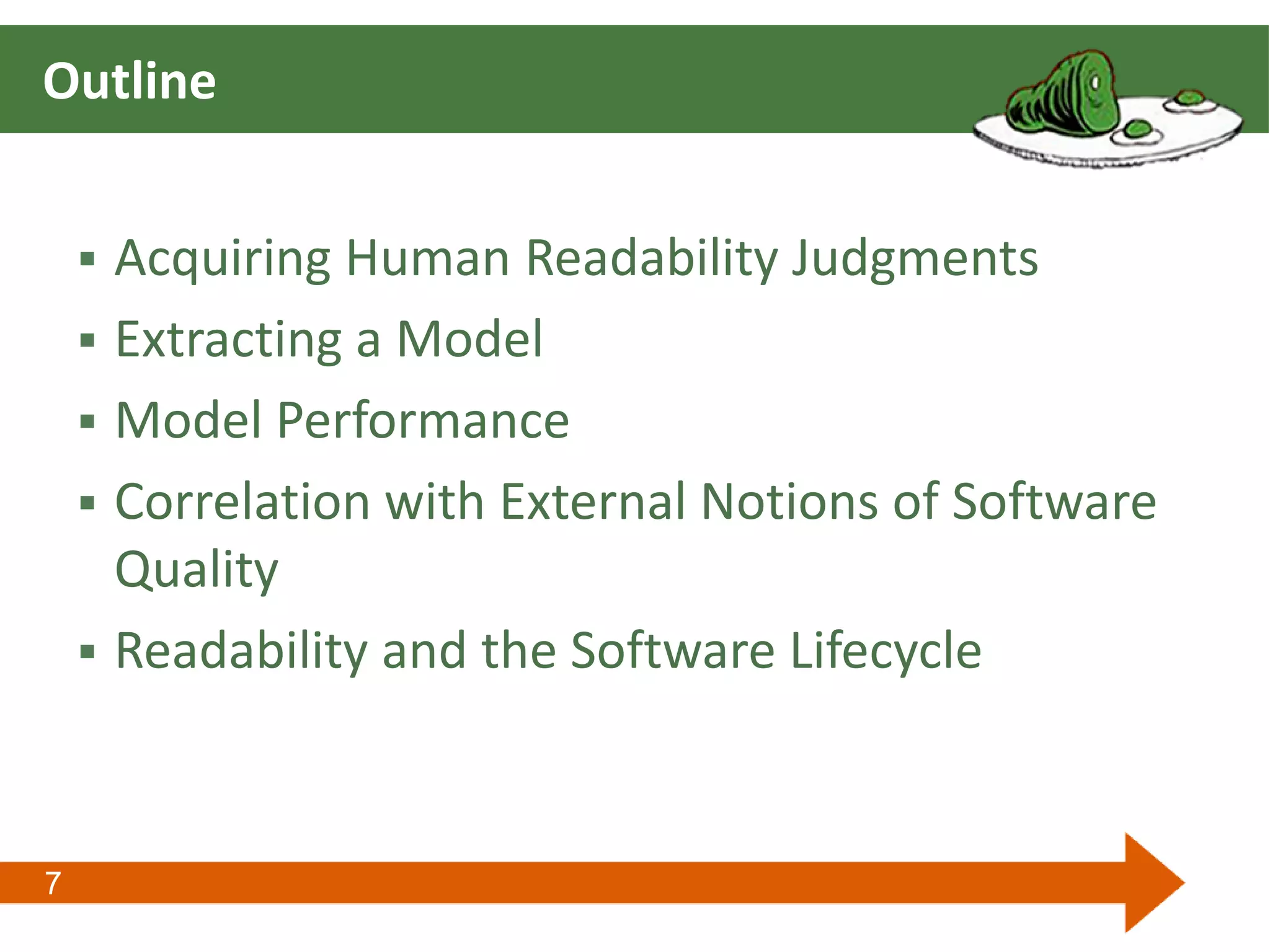 7
Outline
 Acquiring Human Readability Judgments
 Extracting a Model
 Model Performance
 Correlation with External Notions of Software
Quality
 Readability and the Software Lifecycle
 