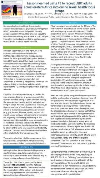 Lessons learned using FB to recruit LGBT adults
across eastern Africa into online sexual health focus
groups
MICHELE YBARRA1 MPH PhD, EMILIE CHEN1 BA, TONYA PRESCOTT1 BA
Center for Innovative Public Health Research, San Clemente, CA, USA
IN T RODUC T ION
Because of cultural and legal discrimination
enacted towards lesbian, gay, bisexual, transgender
(LGBT) and other sexual and gender minority
people in eastern Africa, little is known about the
sexual decision making and HIV risk of LGBT people.
Innovative methods are needed to safely engage
LGBT Africans in sexual health research.
ME T HODS
Between December 2016 and April 2017, we
explored various online data collection
methodologies to determine the appropriate
format for focus groups (FGs) to gather feedback
from LGBT adults about their lived experiences.
Participants were recruited via Facebook (FB) ads.
Ads were targeted to adults 18 years and older;
living in Kenya, Rwanda, South Sudan, Tanzania, or
Uganda; who had selected English language
preferences; and indicated attraction to others of
the same sex (e.g., men “interested in men” or
“interested in men and women”, but not
“interested in women”). People who clicked on the
ad were linked to the study website, which
explained the FG activity and provided an eligibility
screener.
Eligibility criteria for participating in the FGs for
men interested in men or women interested in
women included: being 18 years or older; having
the same gender identity as their biological sex;
living in Kenya, Rwanda, South Sudan, Tanzania, or
Uganda; and one of the following: attraction to
others of the same sex; sexual minority identity
(e.g., gay, lesbian, bisexual, queer); or past 12-
month sexual behavior with someone of the same
sex. Eligibility criteria for participating in the
transgender FG included the same age and country
of residence criteria as above and a different
gender identity than their biological sex. Attraction
to others of the same sex, sexual minority identity,
and past 12-month sexual behavior criteria did not
affect eligibility for the transgender FGs.
Those who submitted eligible answers were then
forwarded to a consent form. Once consented,
participants were linked to the online FG activity.
RES ULTS
CON CLUS ION
Although online data collection holds promise in
reaching hidden populations, piloting work is
necessary to determine the most effective way to
ensure privacy and promote participation.
The project described is supported by Award
Number R21 MH109583 from the National
Institute of Mental Health. The content is solely
the responsibility of the authors and does not
necessarily represent the official views of the
National Institute of Mental Health.
FB ad campaigns for each pilot ran for 29 hours. The
first FG format piloted was an online bulletin board,
with ads targeting sexual minority men. 176,480
people from across eastern Africa were reached.
Close to 12,000 clicked on the ad. Most clicks (59%)
were from people in Tanzania; Kenya (22%) and
Uganda (13%) were the next most common sources
of clicks. Thirty-three people completed a screener
and were eligible, and 22 consented to take part in
the first pilot FG. Of those who consented, 5 people
posted at least one time in the online FG bulletin
board. Only 4 of the 16 total threads received at
least one post, and none of these four threads
discussed sexual health topics.
To invigorate response rates for the second ad
campaign, we shortened the FG script from 16 to 6
threads and displayed them all on one page rather
than across three separate pages. We then ran the
second campaign, again targeted to sexual minority
men. A similar number of eligible people were
identified (n=35), while more consented (n=34)
compared to the first pilot. However, only four
people made at least one post in the bulletin board.
After three more ad campaigns, we had only
received posts from 3 more participants.
Next, we reduced the navigation between questions
and the total number of questions. Because none of
the participants who responded logged back in to
post at a later time in the bulletin board format, we
transitioned to a survey format: The two most
important questions were asked of everyone, and
the proceeding questions were rotated so that they
would have an equal chance of being presented to
participants. We also expedited the website flow so
that eligible candidates identified by the online
screener linked directly into the survey, without
needing to create a username as they did to access
the bulletin board. The sixth pilot resulted in 52
eligible candidates, 47 of who were males who
indicated same sex attraction or a non-
heterosexual sexual identity, and 5 of who were
transgender. Forty-one of those eligible
consented. The first question in the survey
received 13 responses, and the second question
received 16 responses.
Using this format, we then ran a continuous FB
ad campaign from April to June, resulting in
417,202 FB clicks. Defining ‘participation’ as at
least a coherent sentence to at least 2 of the
survey questions, 96 men with same sex
attraction or a non-heterosexual sexual identity,
85 women with same sex attraction or a non-
heterosexual sexual identity, and 31
transgender adults participated.
 