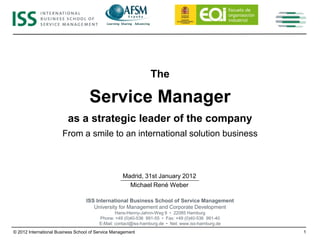 The

                                    Service Manager
                          as a strategic leader of the company
                       From a smile to an international solution business



                                                    Madrid, 31st January 2012
                                                      Michael René Weber

                                  ISS International Business School of Service Management
                                     University for Management and Corporate Development
                                                 Hans-Henny-Jahnn-Weg 9 • 22085 Hamburg
                                         Phone: +49 (0)40-536 991-55 • Fax: +49 (0)40-536 991-40
                                         E-Mail: contact@iss-hamburg.de • Net: www.iss-hamburg.de
© 2012 International Business School of Service Management                                          1
 