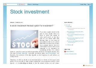 Share   1   More   Next Blog»                                                                            Create Blog       Sign In




Stock investment
SUN D AY, 17 MAR C H 2013                                                                 B LO G AR C HIVE

                                                                                          ▼ 20 13 (7)
Is stock investment the best option for investment?                                       ▼
                                                                                            ▼ March (5)
                                                                                            ▼
                                                                                               Is sto ck investment the best o ptio n fo r
                                                                                                  investment...
                                                                                               Mo re guidelines to learn abo ut the
                                                   If you have surplus amount at the             sto ck market
                                                   end of every month, then it is
                                                                                               Tips o n the Sto ck Market fo r the new
                                                   better to invest that amount in                investo rs
                                                   some good assets so that they
                                                                                               Are yo ur mo rals staggering like the
                                                   earn for you returns rather than              investment pro ...
                                                   allowing them to stay latent in
                                                                                               Are yo ur mo rals staggering like the
                                                   your bank account or as cash in               investment pro ...
                                                   hand. Bank account at least fetches
                                                   you a minimal interest; however,         ► February (2)
                                                                                            ►
                                                   cash in hand is useless and is most
                                                   vulnerable to be expended. So
                                                                                          AB O UT ME
                                                   considering all this, it is a better
option to search for some investment opportunity and derive the benefits thereby. You        Aarav Sharm a
can plan for fixed deposits, systematic investment plans, stock investment, etc.          View my co mplete pro file
Basically, the selection of the plan depends on the frequency of cash inflows or
savings in fact.

Therefore, in order to decide on an investment plan, it is better to first assess your
inflows. If you are able to make savings in lump sum, you can plan for an FD, a term
deposit, or even investing in stocks so that the amount fetches you real returns.
                                                                                                                                             PDFmyURL.com
 