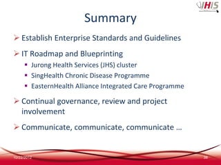 Summary
 Establish Enterprise Standards and Guidelines
 IT Roadmap and Blueprinting
      Jurong Health Services (JHS) cluster
      SingHealth Chronic Disease Programme
      EasternHealth Alliance Integrated Care Programme

 Continual governance, review and project
  involvement
 Communicate, communicate, communicate …


10/22/2012                                                38
 