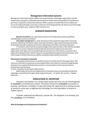 Management Information Systems
ManagementInformationSystems(MIS) isthe studyof people,technology,organizations,andthe
relationshipsamongthem.MISprofessionalshelpfirmsrealizemaximumbenefitfrominvestmentin
personnel,equipment,and businessprocesses.MISisa people-orientedfieldwithanemphasison
service throughtechnology.If youhave aninterestintechnologyandhave the desire touse technology
to improve people’slives,adegree inMISmay be for you.
BUSINESS INNOVATION
Businessinnovationisan organization'sprocessforintroducingnew ideas,workflows,
methodologies,servicesorproducts.
Informationmanagement isa cycle of processesthatsupportthe organization'slearning
activities:identifyinginformationneeds,acquiringinformation,organizingandstoringinformation,
developinginformationproductsandservices,distributinginformation,andusinginformation
IT innovation,whichcallsforusingtechnologyinnew waystocreate a more efficientandagile
organization,businessinnovationshouldenable the achievementof goalsacrossthe entire
organization,withsightssetonaccomplishingcore businessaimsandinitiatives.Innovationoften
beginswithideageneration,whereinideasare narroweddownduringbrainstormingsessions,after
whichleadersconsiderthe businessviability,feasibilityanddesirabilityof eachidea.
Whybusinessinnovationis important
The purpose of the businessinnovationprocessistocreate value forthe organization.That
value can come fromcreatingnewrevenue opportunitiesordrivingmore revenue throughexisting
channels;fromcreatingefficienciesthatsave time,moneyorboth;or fromimprovementsto
productivityorperformance.
In short,innovationshouldleadtohigherprofits.
Additionally,the resultsof anorganization'sinnovationprocessshouldyieldacompetitive
advantage;itshouldhelpthe organizationtogrow andreach -- or, betterstill, exceed-- strategic
objectives.
INNOVATION VS. INVENTION
Innovation and invention are closely linked, but the two terms are not interchangeable.
An invention is an entirely new creation. The process of business innovation can produce an
invention, but the term is broader in scope and includes the application of an existing concept
or practice in a new way, or applying new technology to an existing product or process to
improve upon it.
To better understand the difference, consider this: The telephone is an invention, but
the smartphone is an innovation.
What technologiesare drivingbusinessinnovations?
 