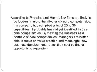 According to Prahalad and Hamel, few firms are likely to
be leaders in more than five or six core competencies.
If a company has compiled a list of 20 to 30
capabilities, it probably has not yet identified its true
core competencies. By viewing the business as a
portfolio of core competencies, managers are better
able to focus on value creation and meaningful new
business development, rather than cost cutting or
opportunistic expansion.
 