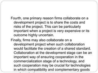 Fourth, one primary reason firms collaborate on a
development project is to share the costs and
risks of the project. This can be particularly
important when a project is very expensive or its
outcome highly uncertain.
Finally, firms may also collaborate on a
development project when such collaboration
would facilitate the creation of a shared standard.
Collaboration at the development stage can be an
important way of ensuring cooperation in the
commercialization stage of a technology, and
such cooperation may be crucial for technologies
in which compatibility and complementary goods
 